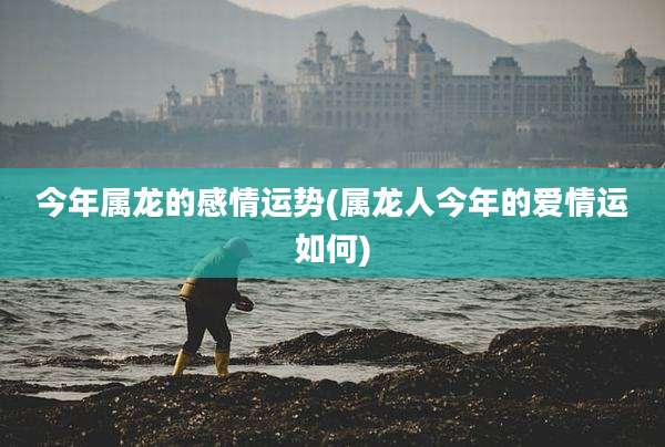 今年属龙的感情运势(属龙人今年的爱情运如何)