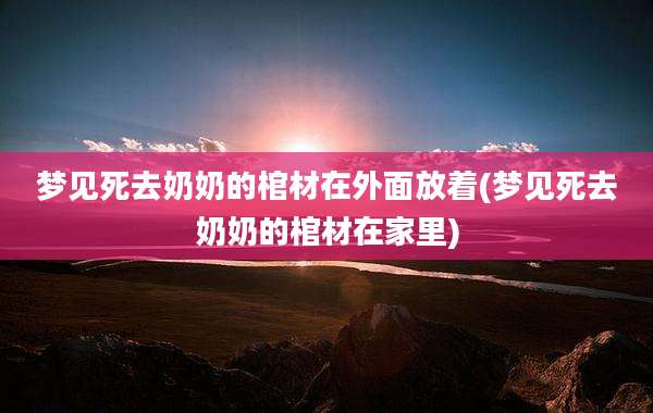 梦见死去奶奶的棺材在外面放着(梦见死去奶奶的棺材在家里)
