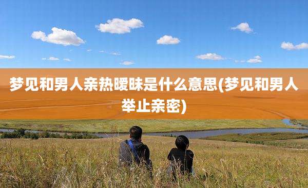 梦见和男人亲热暧昧是什么意思(梦见和男人举止亲密)