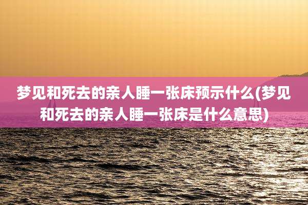 梦见和死去的亲人睡一张床预示什么(梦见和死去的亲人睡一张床是什么意思)