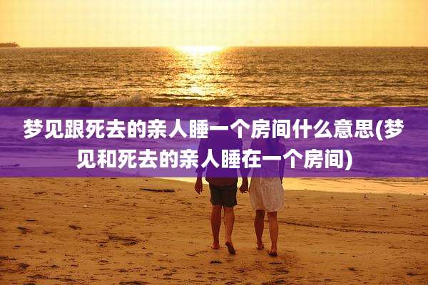 梦见跟死去的亲人睡一个房间什么意思(梦见和死去的亲人睡在一个房间)