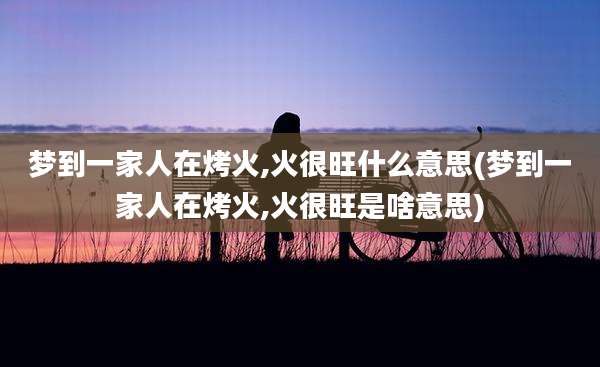 梦到一家人在烤火,火很旺什么意思(梦到一家人在烤火,火很旺是啥意思)
