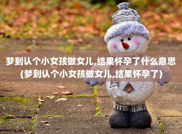 梦到认个小女孩做女儿,结果怀孕了什么意思(梦到认个小女孩做女儿,结果怀孕了)