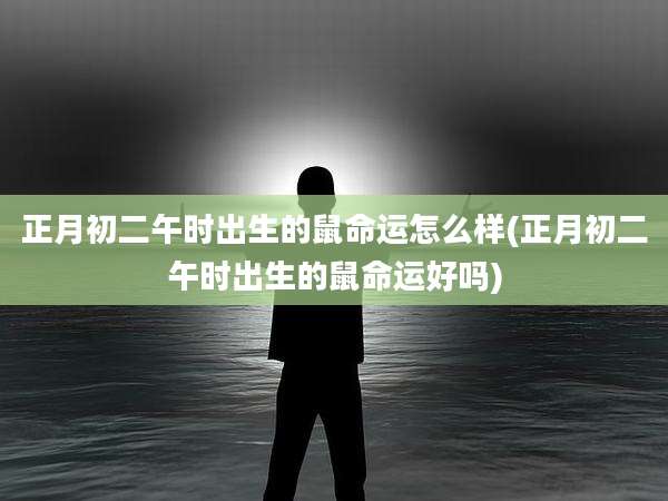 正月初二午时出生的鼠命运怎么样(正月初二午时出生的鼠命运好吗)