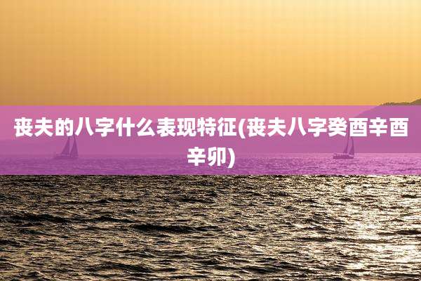 丧夫的八字什么表现特征(丧夫八字癸酉辛酉辛卯)