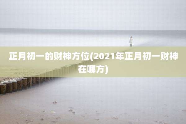 正月初一的财神方位(2021年正月初一财神在哪方)