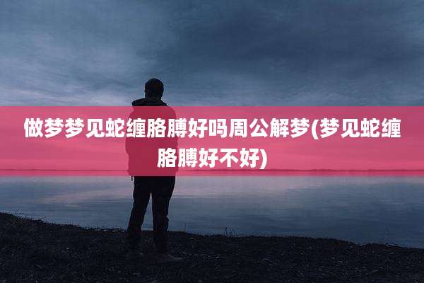 做梦梦见蛇缠胳膊好吗周公解梦(梦见蛇缠胳膊好不好)