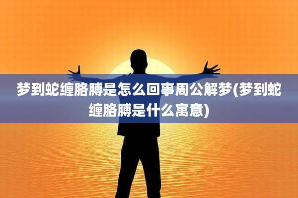 梦到蛇缠胳膊是怎么回事周公解梦(梦到蛇缠胳膊是什么寓意)