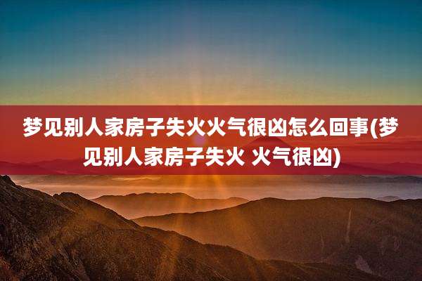 梦见别人家房子失火火气很凶怎么回事(梦见别人家房子失火 火气很凶)