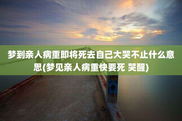 梦到亲人病重即将死去自己大哭不止什么意思(梦见亲人病重快要死 哭醒)