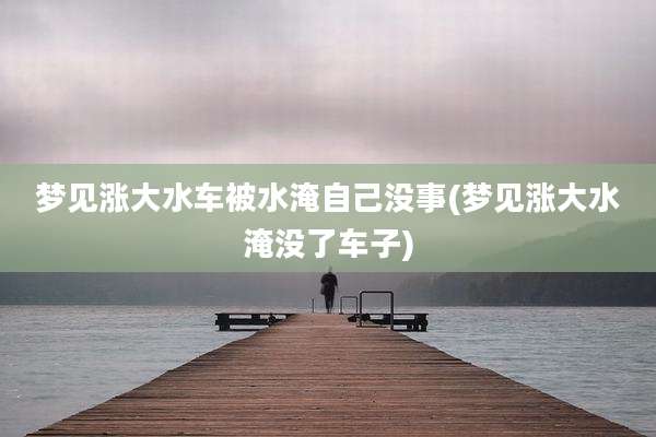 梦见涨大水车被水淹自己没事(梦见涨大水淹没了车子)