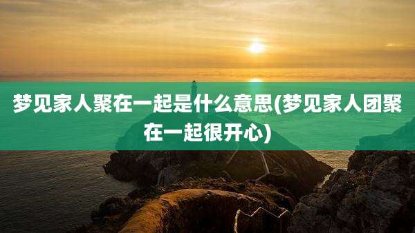 梦见家人聚在一起是什么意思(梦见家人团聚在一起很开心)