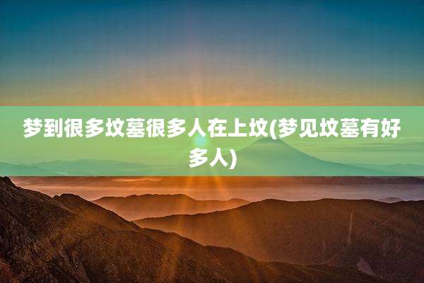 梦到很多坟墓很多人在上坟(梦见坟墓有好多人)