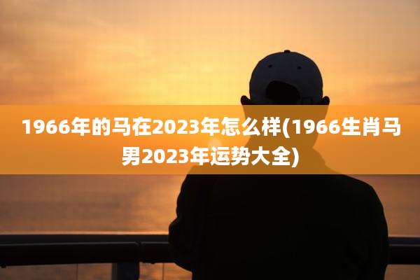 1966年的马在2023年怎么样(1966生肖马男2023年运势大全)