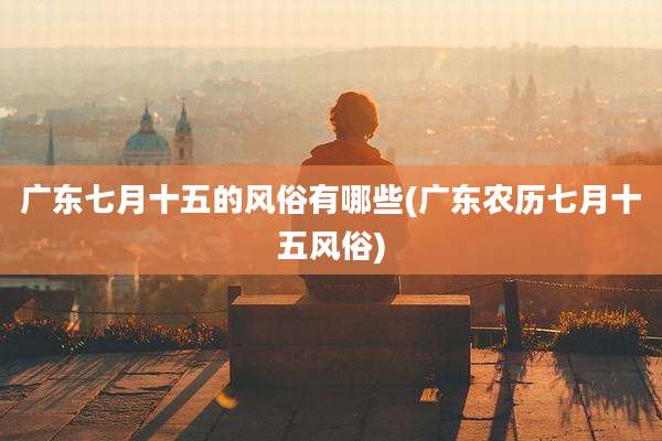 广东七月十五的风俗有哪些(广东农历七月十五风俗)