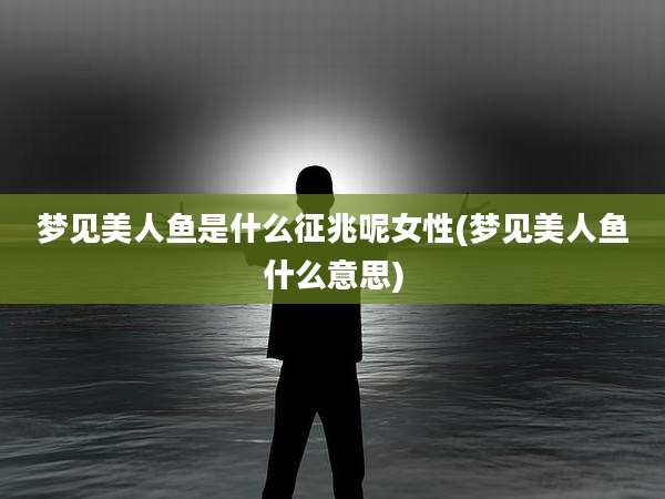 梦见美人鱼是什么征兆呢女性(梦见美人鱼什么意思)