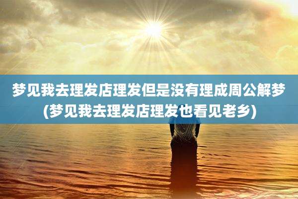 梦见我去理发店理发但是没有理成周公解梦(梦见我去理发店理发也看见老乡)