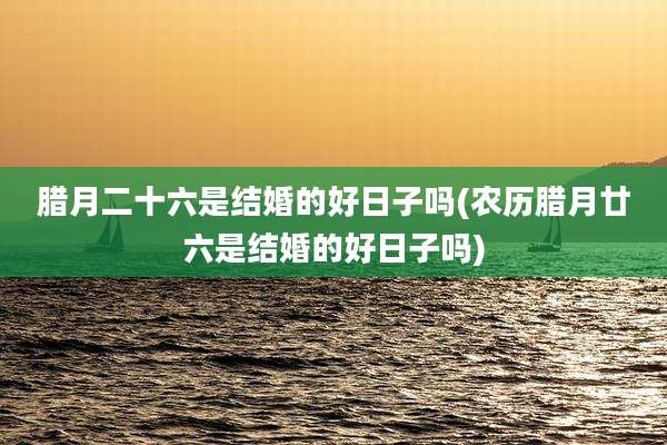 腊月二十六是结婚的好日子吗(农历腊月廿六是结婚的好日子吗)