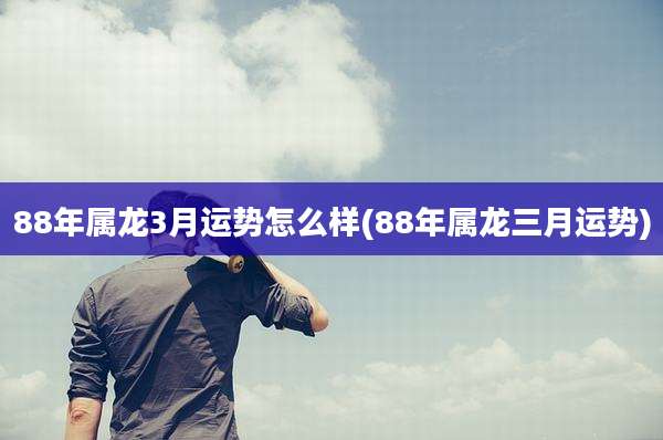 88年属龙3月运势怎么样(88年属龙三月运势)