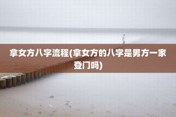 拿女方八字流程(拿女方的八字是男方一家登门吗)
