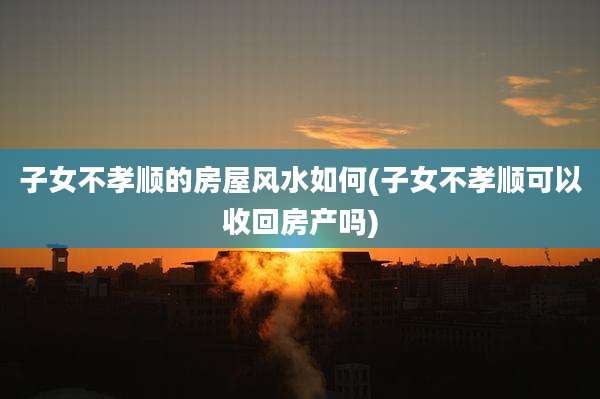 子女不孝顺的房屋风水如何(子女不孝顺可以收回房产吗)