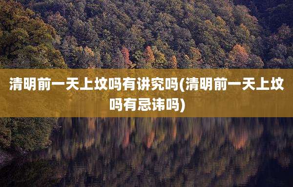 清明前一天上坟吗有讲究吗(清明前一天上坟吗有忌讳吗)