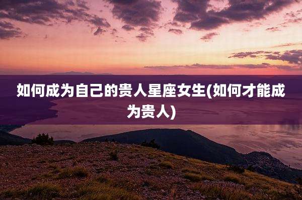如何成为自己的贵人星座女生(如何才能成为贵人)