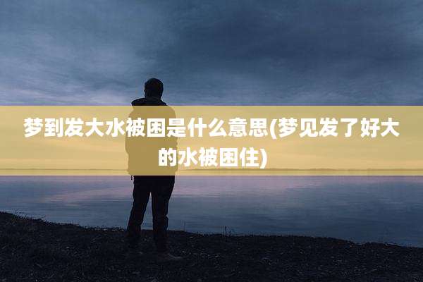 梦到发大水被困是什么意思(梦见发了好大的水被困住)