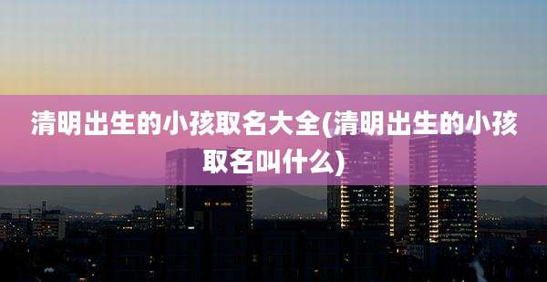 清明出生的小孩取名大全(清明出生的小孩取名叫什么)