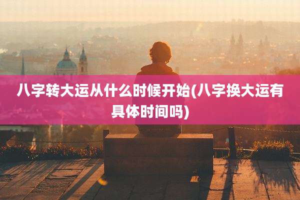 八字转大运从什么时候开始(八字换大运有具体时间吗)
