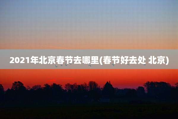 2021年北京春节去哪里(春节好去处 北京)