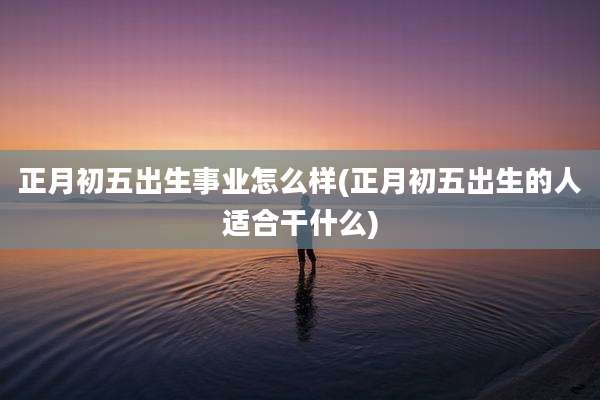 正月初五出生事业怎么样(正月初五出生的人适合干什么)