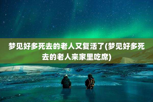 梦见好多死去的老人又复活了(梦见好多死去的老人来家里吃席)