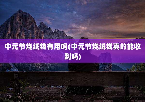 中元节烧纸钱有用吗(中元节烧纸钱真的能收到吗)