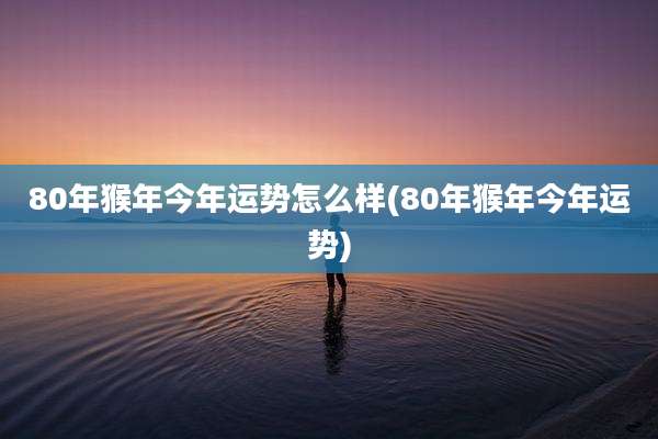 80年猴年今年运势怎么样(80年猴年今年运势)