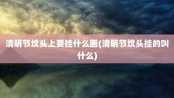 清明节坟头上要挂什么画(清明节坟头挂的叫什么)