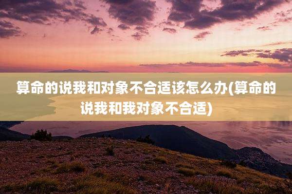 算命的说我和对象不合适该怎么办(算命的说我和我对象不合适)