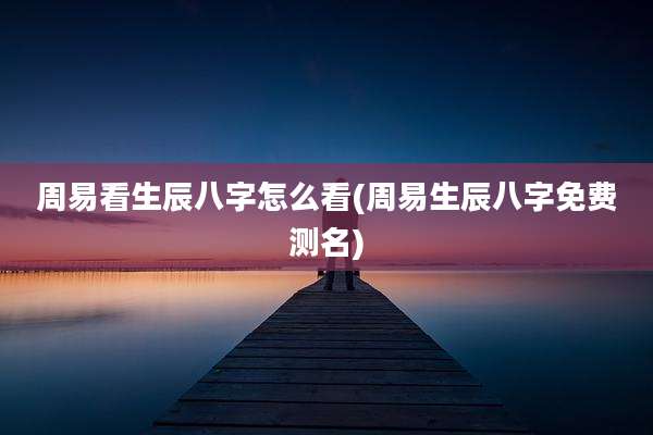 周易看生辰八字怎么看(周易生辰八字免费测名)