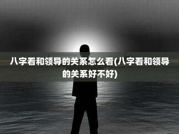 八字看和领导的关系怎么看(八字看和领导的关系好不好)
