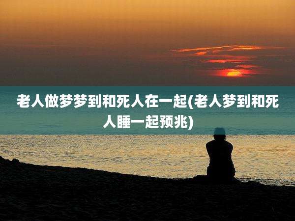 老人做梦梦到和死人在一起(老人梦到和死人睡一起预兆)