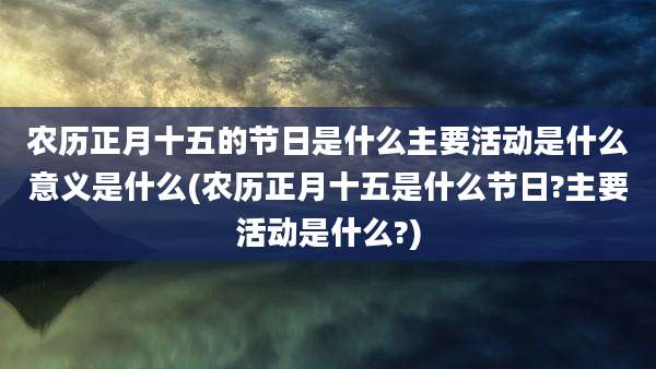 农历正月十五的节日是什么主要活动是什么意义是什么(农历正月十五是什么节日?主要活动是什么?)