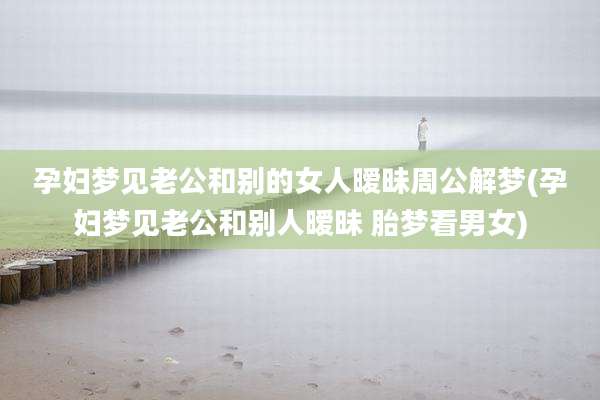 孕妇梦见老公和别的女人暧昧周公解梦(孕妇梦见老公和别人暧昧 胎梦看男女)