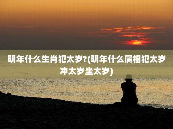 明年什么生肖犯太岁?(明年什么属相犯太岁冲太岁坐太岁)