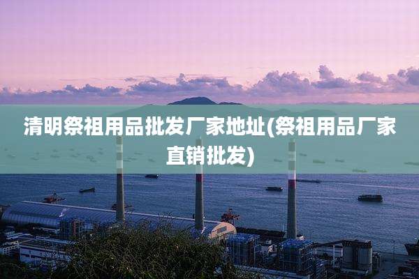 清明祭祖用品批发厂家地址(祭祖用品厂家直销批发)