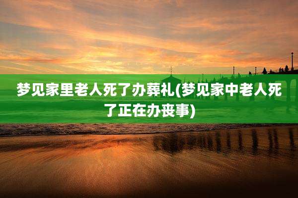 梦见家里老人死了办葬礼(梦见家中老人死了正在办丧事)