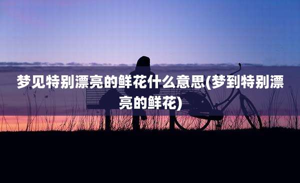 梦见特别漂亮的鲜花什么意思(梦到特别漂亮的鲜花)