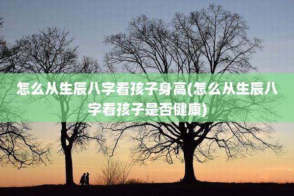 怎么从生辰八字看孩子身高(怎么从生辰八字看孩子是否健康)