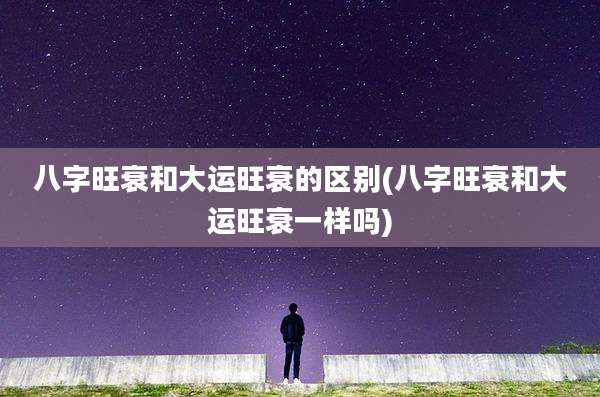 八字旺衰和大运旺衰的区别(八字旺衰和大运旺衰一样吗)