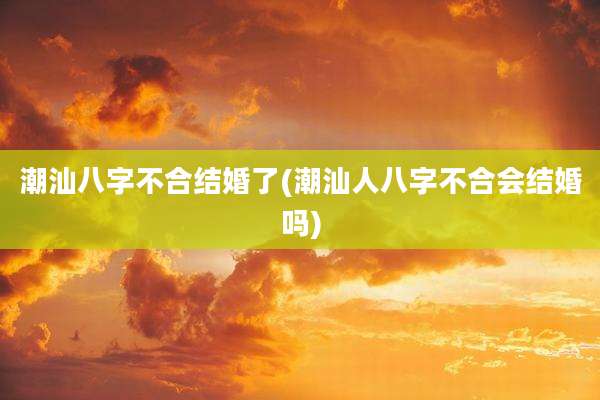 潮汕八字不合结婚了(潮汕人八字不合会结婚吗)