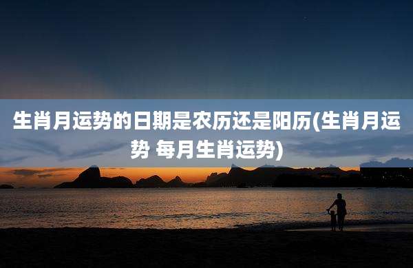 生肖月运势的日期是农历还是阳历(生肖月运势 每月生肖运势)